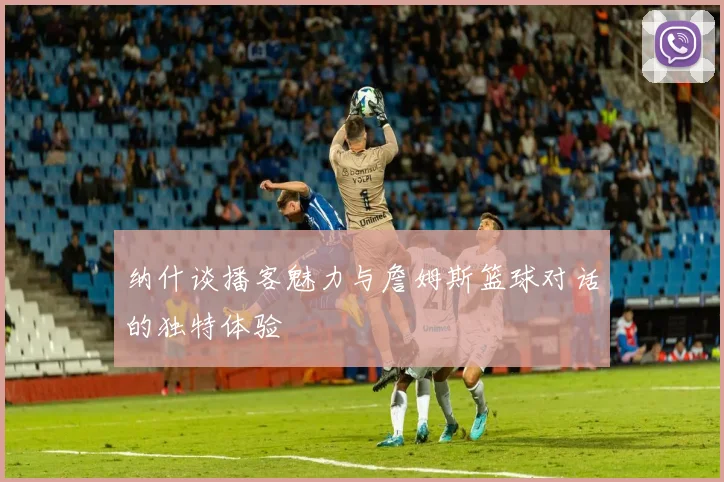 纳什谈播客魅力与詹姆斯篮球对话的独特体验